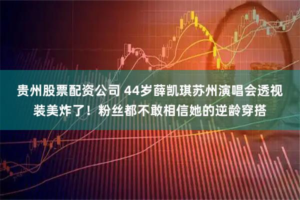 贵州股票配资公司 44岁薛凯琪苏州演唱会透视装美炸了！粉丝都不敢相信她的逆龄穿搭