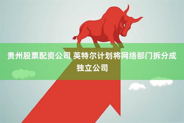 贵州股票配资公司 英特尔计划将网络部门拆分成独立公司