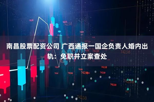 南昌股票配资公司 广西通报一国企负责人婚内出轨:免职并立案查处