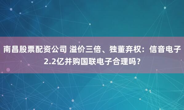 南昌股票配资公司 溢价三倍、独董弃权:信音电子2.2亿并购国联电子合理吗?