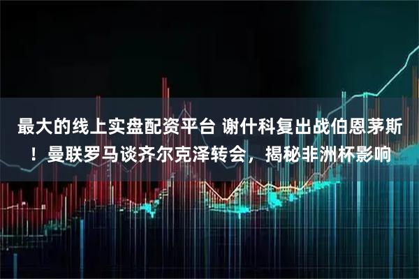 最大的线上实盘配资平台 谢什科复出战伯恩茅斯！曼联罗马谈齐尔克泽转会，揭秘非洲杯影响