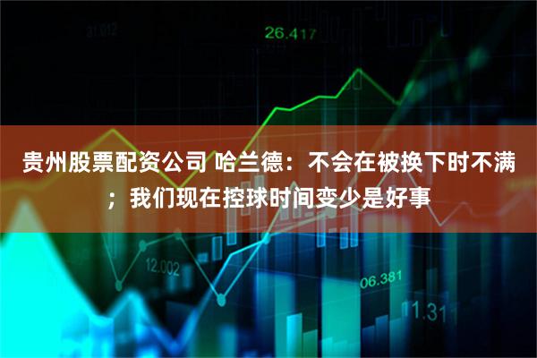 贵州股票配资公司 哈兰德：不会在被换下时不满；我们现在控球时间变少是好事