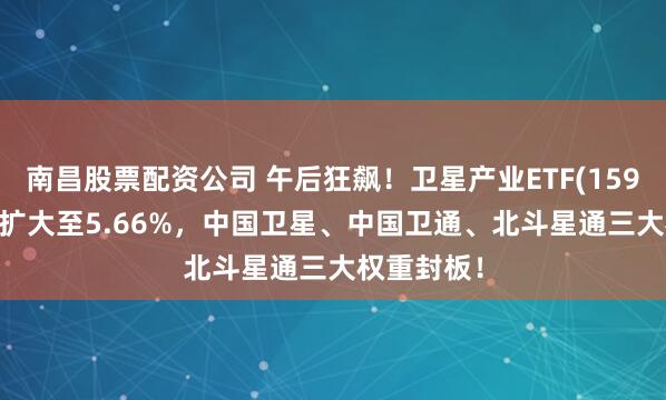 南昌股票配资公司 午后狂飙！卫星产业ETF(159218)涨幅扩大至5.66%，中国卫星、中国卫通、北斗星通三大权重封板！