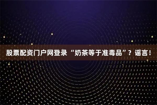 股票配资门户网登录 “奶茶等于准毒品”？谣言！