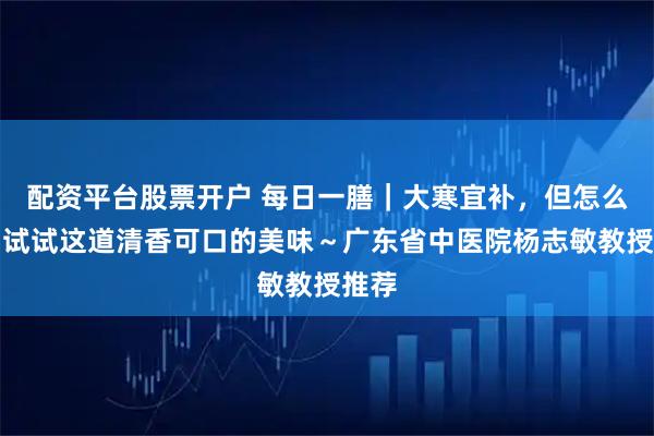 配资平台股票开户 每日一膳｜大寒宜补，但怎么补？试试这道清香可口的美味～广东省中医院杨志敏教授推荐