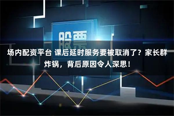 场内配资平台 课后延时服务要被取消了？家长群炸锅，背后原因令人深思！