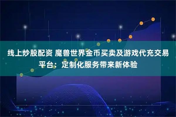 线上炒股配资 魔兽世界金币买卖及游戏代充交易平台：定制化服务带来新体验