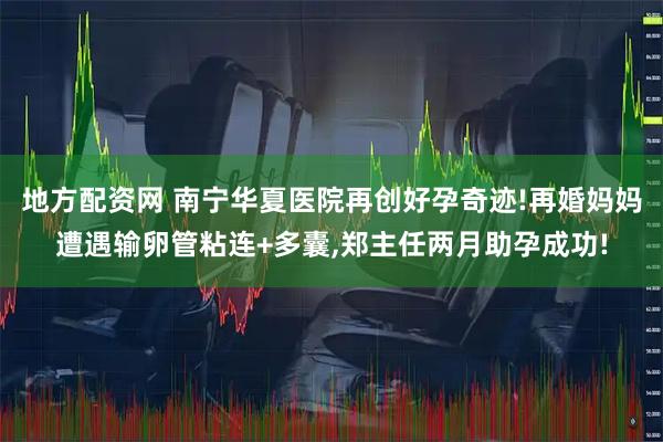 地方配资网 南宁华夏医院再创好孕奇迹!再婚妈妈遭遇输卵管粘连+多囊,郑主任两月助孕成功!