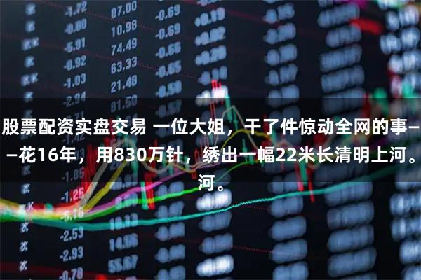 股票配资实盘交易 一位大姐，干了件惊动全网的事——花16年，用830万针，绣出一幅22米长清明上河。