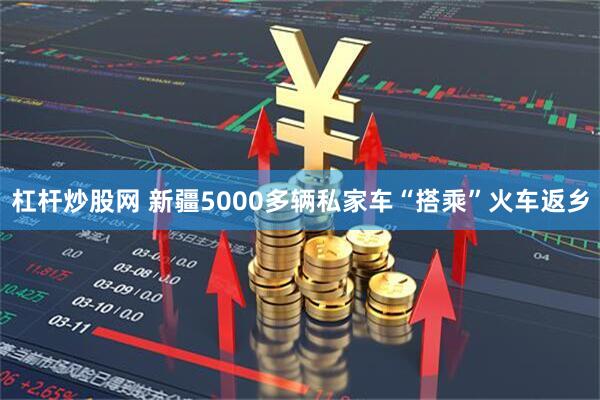 杠杆炒股网 新疆5000多辆私家车“搭乘”火车返乡
