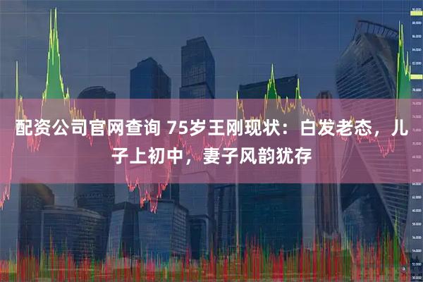 配资公司官网查询 75岁王刚现状：白发老态，儿子上初中，妻子风韵犹存