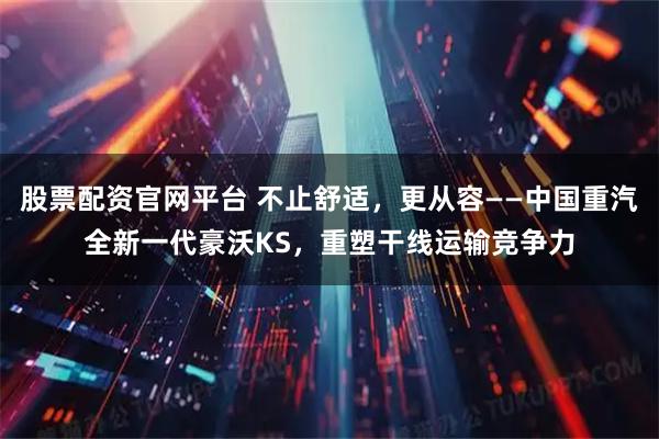 股票配资官网平台 不止舒适，更从容——中国重汽全新一代豪沃KS，重塑干线运输竞争力