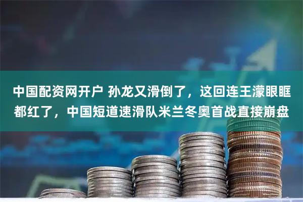 中国配资网开户 孙龙又滑倒了，这回连王濛眼眶都红了，中国短道速滑队米兰冬奥首战直接崩盘