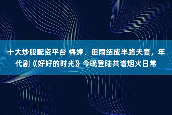十大炒股配资平台 梅婷、田雨结成半路夫妻,年代剧《好好的时光》今晚登陆共谱烟火日常