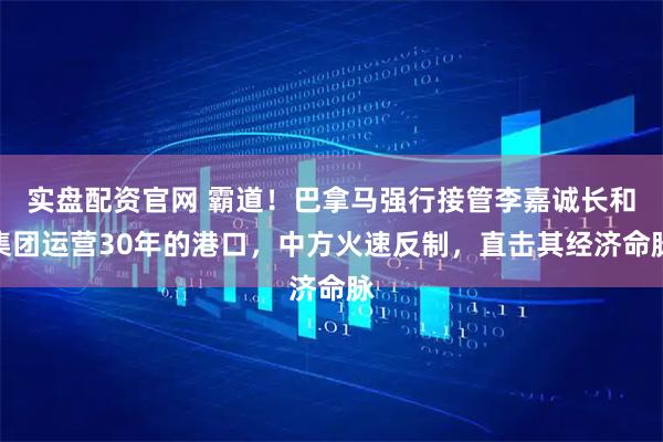 实盘配资官网 霸道！巴拿马强行接管李嘉诚长和集团运营30年的港口，中方火速反制，直击其经济命脉