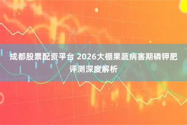 成都股票配资平台 2026大棚果蔬病害期磷钾肥评测深度解析