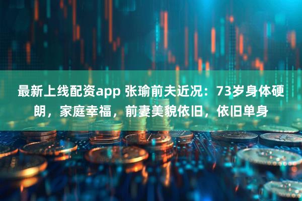 最新上线配资app 张瑜前夫近况：73岁身体硬朗，家庭幸福，前妻美貌依旧，依旧单身