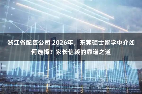 浙江省配资公司 2026年，东莞硕士留学中介如何选择？家长信赖的靠谱之道