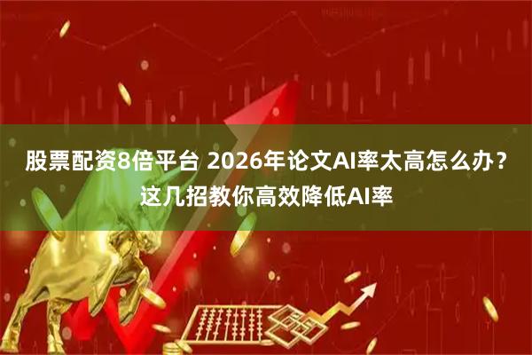 股票配资8倍平台 2026年论文AI率太高怎么办？这几招教你高效降低AI率