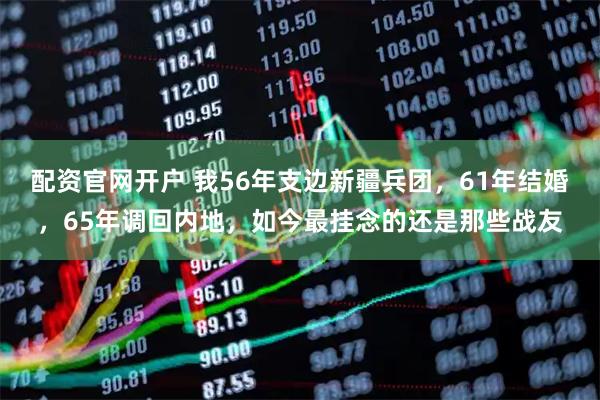 配资官网开户 我56年支边新疆兵团，61年结婚，65年调回内地，如今最挂念的还是那些战友