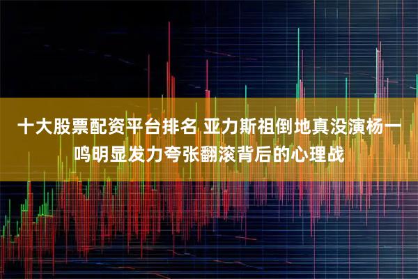 十大股票配资平台排名 亚力斯祖倒地真没演杨一鸣明显发力夸张翻滚背后的心理战