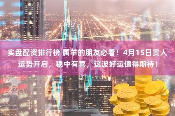 实盘配资排行榜 属羊的朋友必看!4月15日贵人运势开启,稳中有喜,这波好运值得期待!