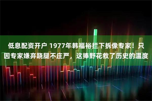 低息配资开户 1977年韩福裕拦下拆像专家！只因专家嫌弃跷腿不庄严，这捧野花救了历史的温度