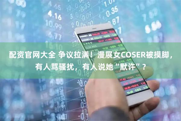 配资官网大全 争议拉满！漫展女COSER被摸脚，有人骂骚扰，有人说她“默许”？