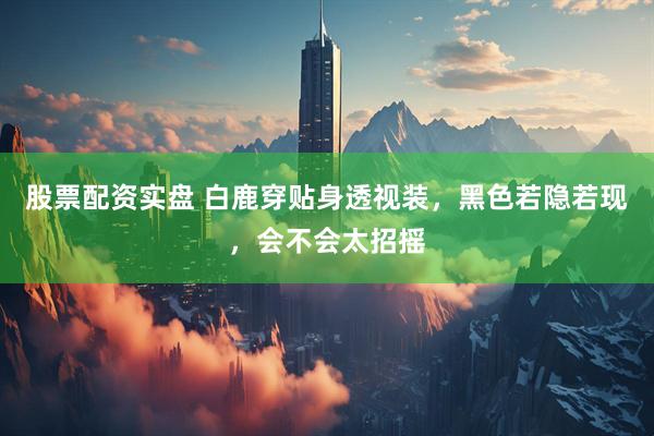 股票配资实盘 白鹿穿贴身透视装，黑色若隐若现，会不会太招摇