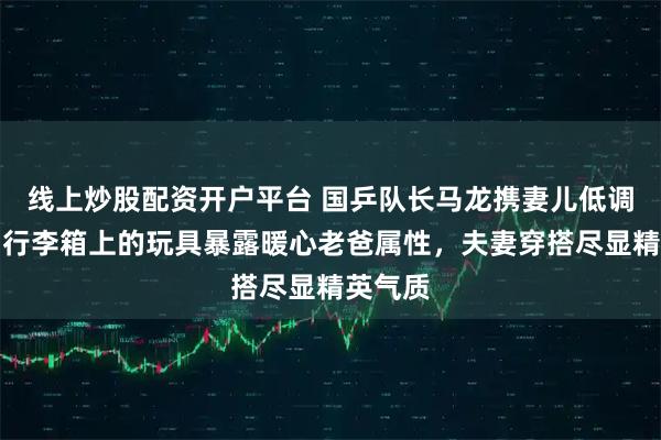线上炒股配资开户平台 国乒队长马龙携妻儿低调归国，行李箱上的玩具暴露暖心老爸属性，夫妻穿搭尽显精英气质