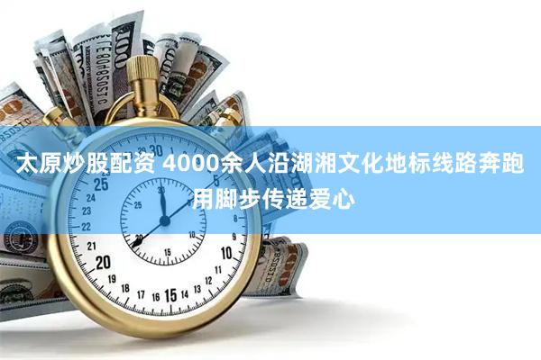 太原炒股配资 4000余人沿湖湘文化地标线路奔跑 用脚步传递爱心