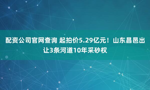 配资公司官网查询 起拍价5.29亿元！山东昌邑出让3条河道10年采砂权