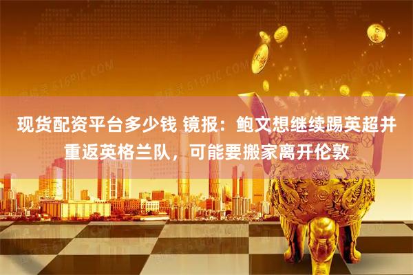 现货配资平台多少钱 镜报：鲍文想继续踢英超并重返英格兰队，可能要搬家离开伦敦