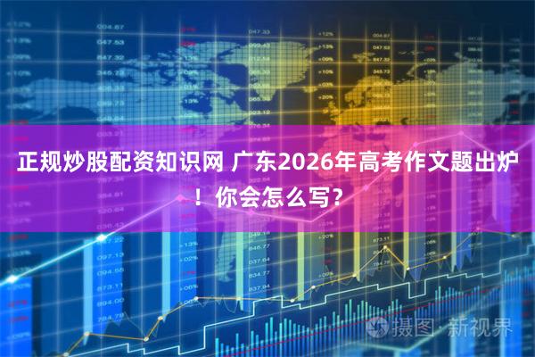 正规炒股配资知识网 广东2026年高考作文题出炉！你会怎么写？