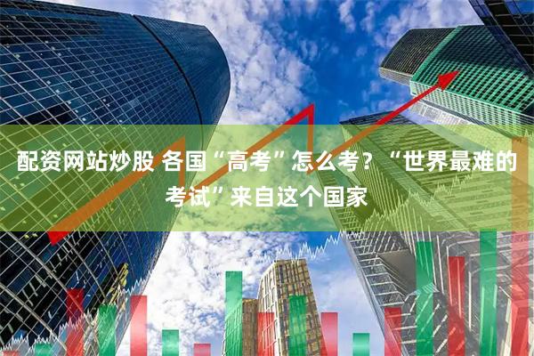 配资网站炒股 各国“高考”怎么考？“世界最难的考试”来自这个国家