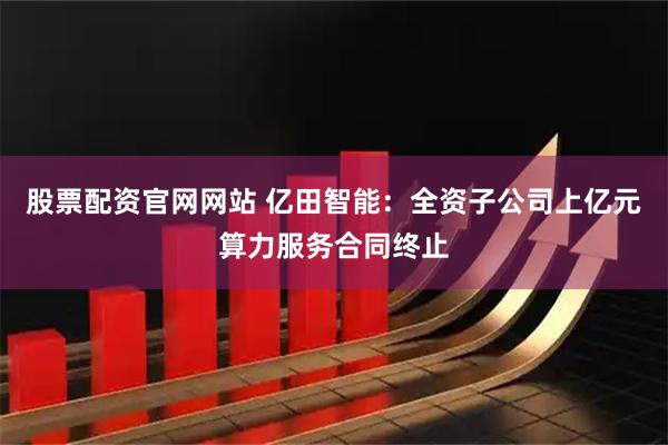 股票配资官网网站 亿田智能：全资子公司上亿元算力服务合同终止