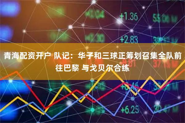 青海配资开户 队记：华子和三球正筹划召集全队前往巴黎 与戈贝尔合练